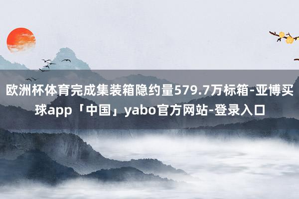 欧洲杯体育完成集装箱隐约量579.7万标箱-亚博买球app「中国」yabo官方网站-登录入口