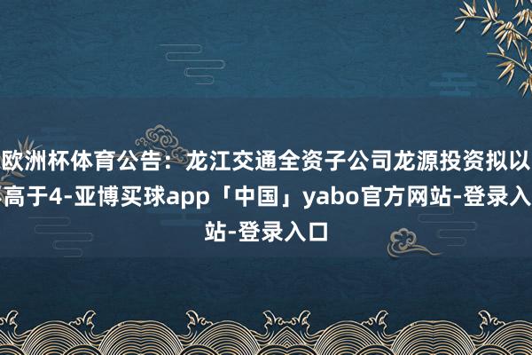 欧洲杯体育公告：龙江交通全资子公司龙源投资拟以不高于4-亚博买球app「中国」yabo官方网站-登录入口