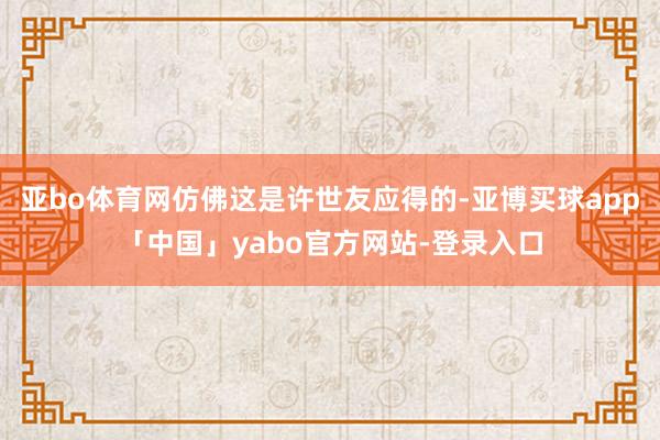 亚bo体育网仿佛这是许世友应得的-亚博买球app「中国」yabo官方网站-登录入口