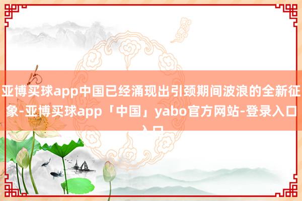 亚博买球app中国已经涌现出引颈期间波浪的全新征象-亚博买球app「中国」yabo官方网站-登录入口