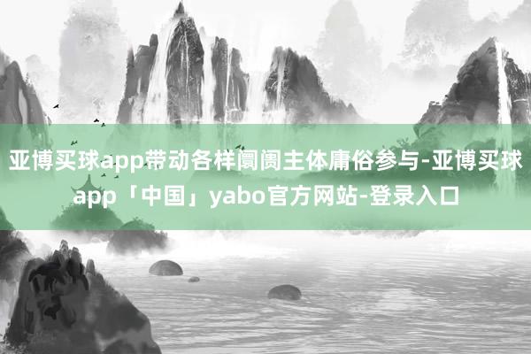 亚博买球app带动各样阛阓主体庸俗参与-亚博买球app「中国」yabo官方网站-登录入口