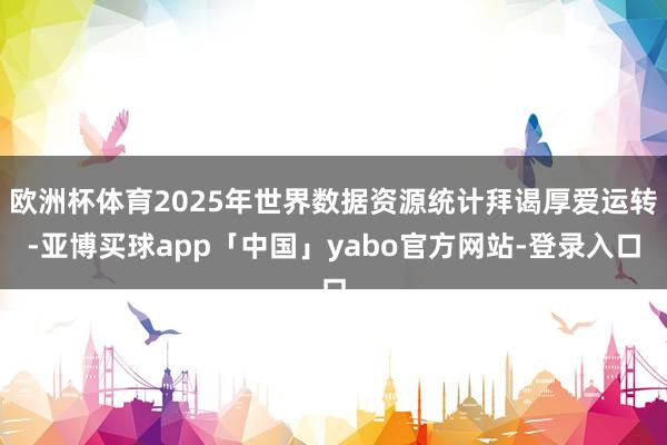欧洲杯体育2025年世界数据资源统计拜谒厚爱运转-亚博买球app「中国」yabo官方网站-登录入口