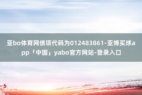 亚bo体育网债项代码为012483861-亚博买球app「中国」yabo官方网站-登录入口