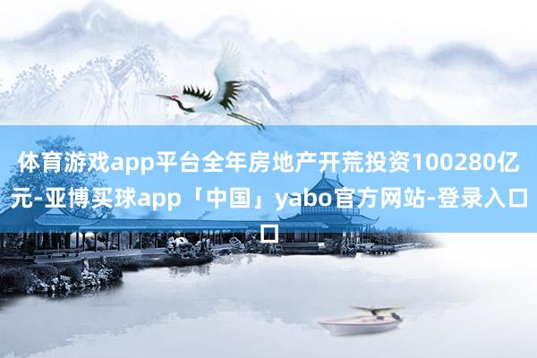 体育游戏app平台全年房地产开荒投资100280亿元-亚博买球app「中国」yabo官方网站-登录入口