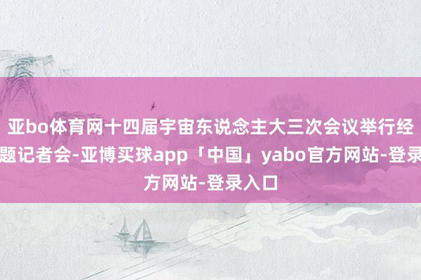 亚bo体育网十四届宇宙东说念主大三次会议举行经济主题记者会-亚博买球app「中国」yabo官方网站-登录入口