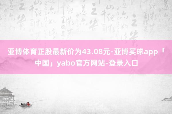 亚博体育正股最新价为43.08元-亚博买球app「中国」yabo官方网站-登录入口