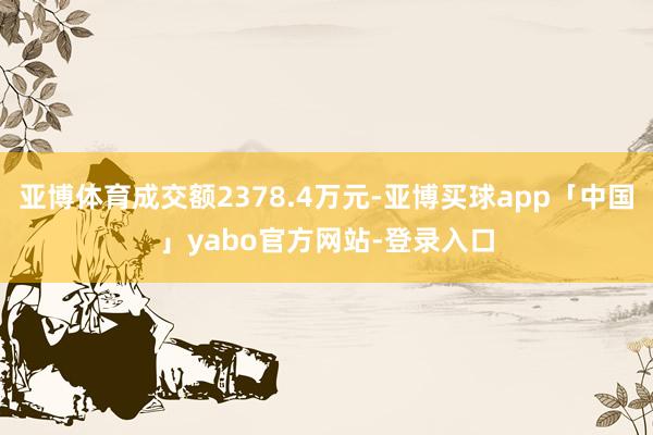 亚博体育成交额2378.4万元-亚博买球app「中国」yabo官方网站-登录入口