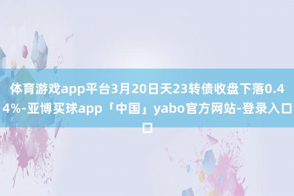 体育游戏app平台3月20日天23转债收盘下落0.44%-亚博买球app「中国」yabo官方网站-登录入口