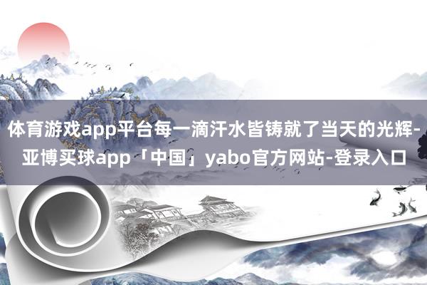体育游戏app平台每一滴汗水皆铸就了当天的光辉-亚博买球app「中国」yabo官方网站-登录入口