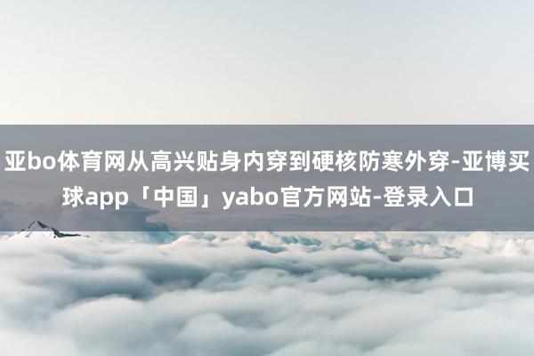 亚bo体育网从高兴贴身内穿到硬核防寒外穿-亚博买球app「中国」yabo官方网站-登录入口