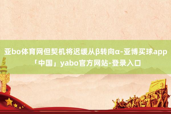 亚bo体育网但契机将迟缓从β转向α-亚博买球app「中国」yabo官方网站-登录入口