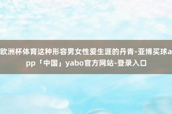欧洲杯体育这种形容男女性爱生涯的丹青-亚博买球app「中国」yabo官方网站-登录入口