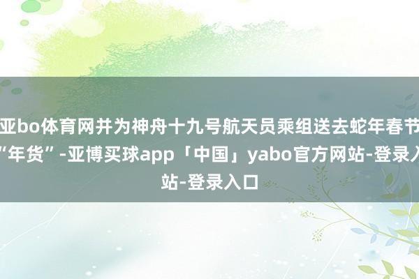 亚bo体育网并为神舟十九号航天员乘组送去蛇年春节的“年货”-亚博买球app「中国」yabo官方网站-登录入口