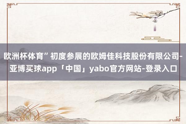 欧洲杯体育”　　初度参展的欧姆佳科技股份有限公司-亚博买球app「中国」yabo官方网站-登录入口