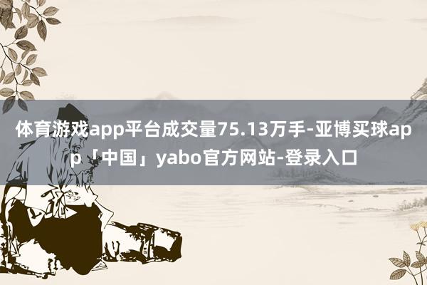 体育游戏app平台成交量75.13万手-亚博买球app「中国」yabo官方网站-登录入口