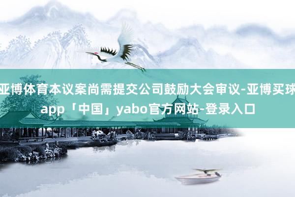 亚博体育本议案尚需提交公司鼓励大会审议-亚博买球app「中国」yabo官方网站-登录入口