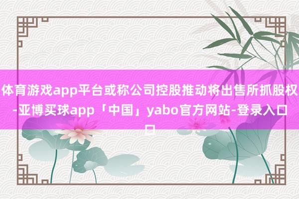 体育游戏app平台或称公司控股推动将出售所抓股权-亚博买球app「中国」yabo官方网站-登录入口