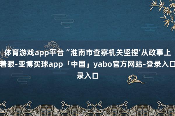 体育游戏app平台“淮南市查察机关坚捏‘从政事上着眼-亚博买球app「中国」yabo官方网站-登录入口