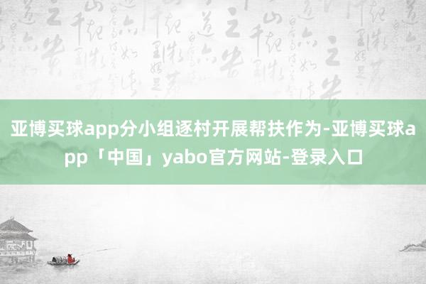 亚博买球app分小组逐村开展帮扶作为-亚博买球app「中国」yabo官方网站-登录入口
