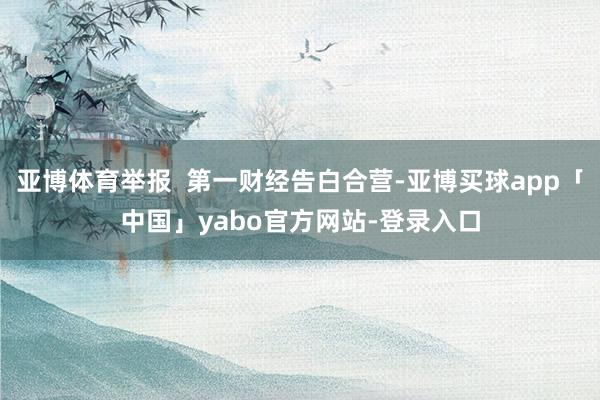 亚博体育举报  第一财经告白合营-亚博买球app「中国」yabo官方网站-登录入口