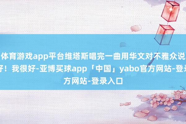 体育游戏app平台维塔斯唱完一曲用华文对不雅众说：你好！我很好-亚博买球app「中国」yabo官方网站-登录入口