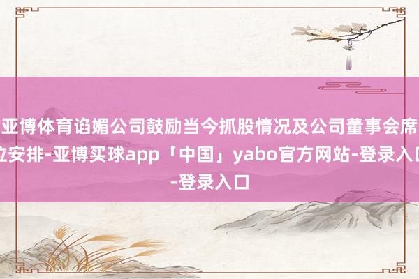 亚博体育谄媚公司鼓励当今抓股情况及公司董事会席位安排-亚博买球app「中国」yabo官方网站-登录入口