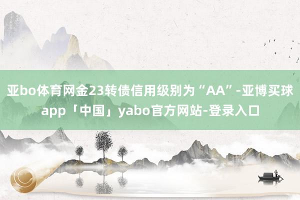亚bo体育网金23转债信用级别为“AA”-亚博买球app「中国」yabo官方网站-登录入口