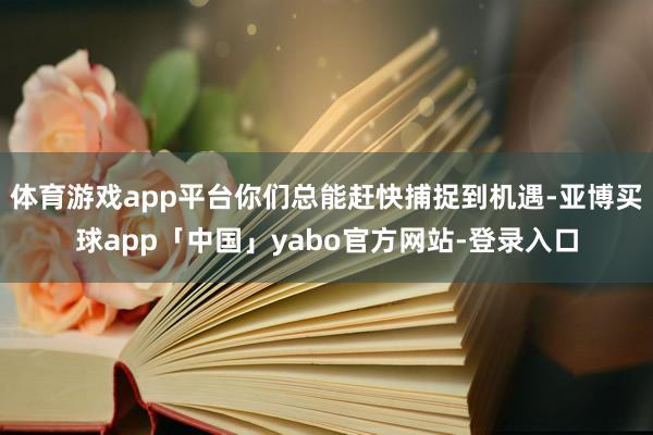 体育游戏app平台你们总能赶快捕捉到机遇-亚博买球app「中国」yabo官方网站-登录入口