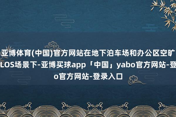 亚博体育(中国)官方网站在地下泊车场和办公区空旷区域的LOS场景下-亚博买球app「中国」yabo官方网站-登录入口