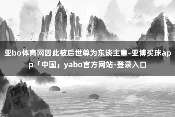 亚bo体育网因此被后世尊为东谈主皇-亚博买球app「中国」yabo官方网站-登录入口