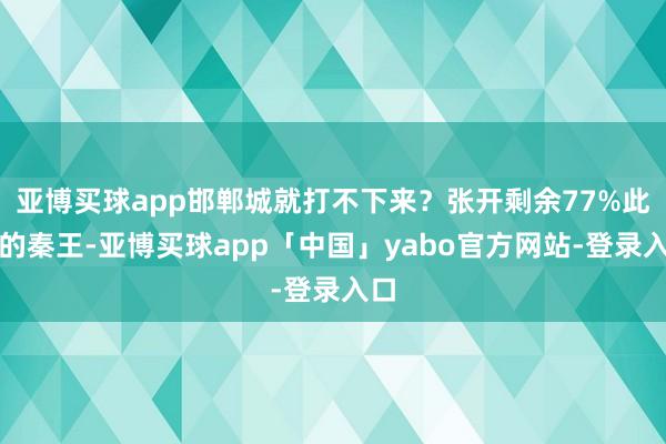 亚博买球app邯郸城就打不下来？张开剩余77%此时的秦王-亚博买球app「中国」yabo官方网站-登录入口