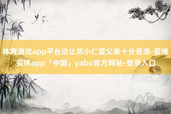 体育游戏app平台这让邓小仁爱父亲十分苍凉-亚博买球app「中国」yabo官方网站-登录入口
