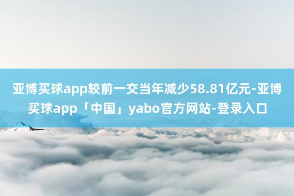 亚博买球app较前一交当年减少58.81亿元-亚博买球app「中国」yabo官方网站-登录入口