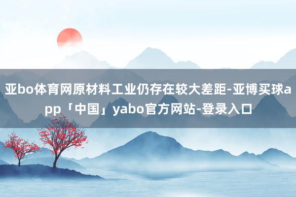 亚bo体育网原材料工业仍存在较大差距-亚博买球app「中国」yabo官方网站-登录入口