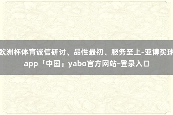 欧洲杯体育诚信研讨、品性最初、服务至上-亚博买球app「中国」yabo官方网站-登录入口