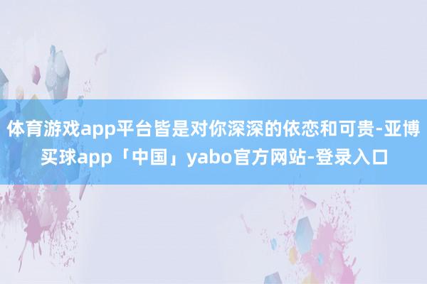 体育游戏app平台皆是对你深深的依恋和可贵-亚博买球app「中国」yabo官方网站-登录入口