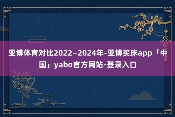 亚博体育对比2022—2024年-亚博买球app「中国」yabo官方网站-登录入口