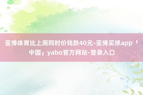 亚博体育比上周同时价钱跌40元-亚博买球app「中国」yabo官方网站-登录入口