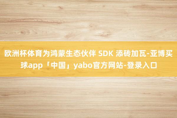 欧洲杯体育为鸿蒙生态伙伴 SDK 添砖加瓦-亚博买球app「中国」yabo官方网站-登录入口