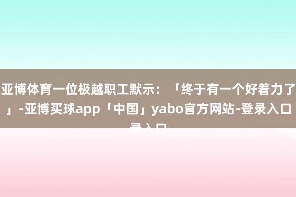 亚博体育一位极越职工默示：「终于有一个好着力了」-亚博买球app「中国」yabo官方网站-登录入口