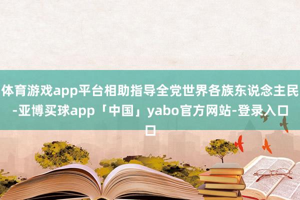 体育游戏app平台相助指导全党世界各族东说念主民-亚博买球app「中国」yabo官方网站-登录入口