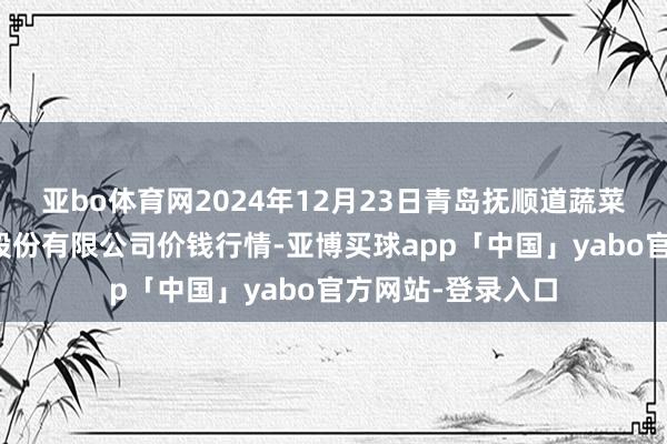 亚bo体育网2024年12月23日青岛抚顺道蔬菜副食物批发市集股份有限公司价钱行情-亚博买球app「中国」yabo官方网站-登录入口