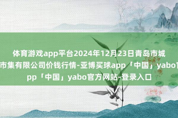体育游戏app平台2024年12月23日青岛市城阳蔬菜水居品批发市集有限公司价钱行情-亚博买球app「中国」yabo官方网站-登录入口