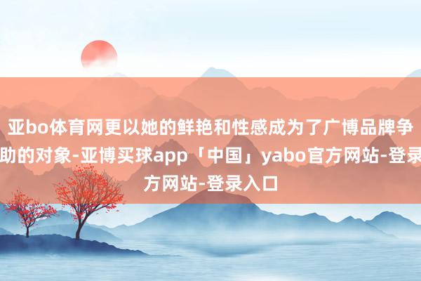 亚bo体育网更以她的鲜艳和性感成为了广博品牌争彼此助的对象-亚博买球app「中国」yabo官方网站-登录入口