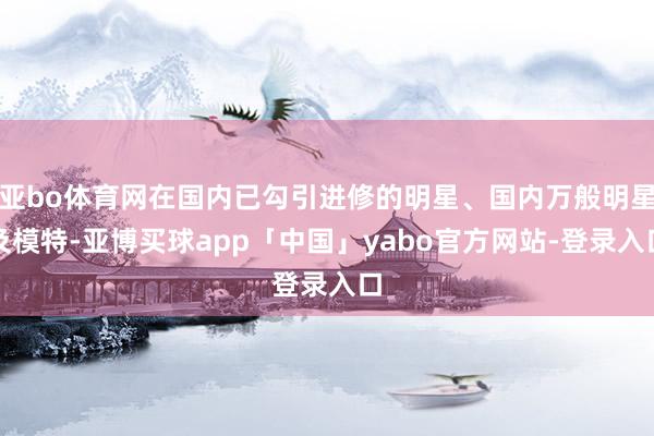 亚bo体育网在国内已勾引进修的明星、国内万般明星及模特-亚博买球app「中国」yabo官方网站-登录入口
