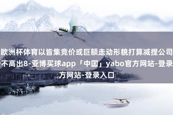 欧洲杯体育以皆集竞价或巨额走动形貌打算减捏公司股份不高出8-亚博买球app「中国」yabo官方网站-登录入口