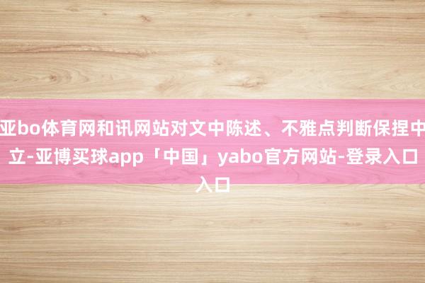 亚bo体育网和讯网站对文中陈述、不雅点判断保捏中立-亚博买球app「中国」yabo官方网站-登录入口