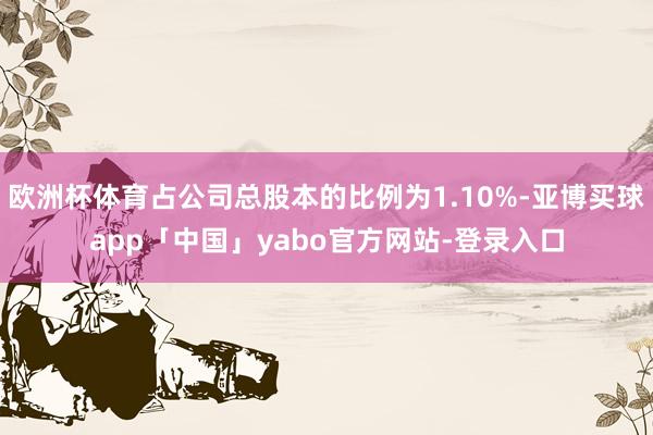 欧洲杯体育占公司总股本的比例为1.10%-亚博买球app「中国」yabo官方网站-登录入口