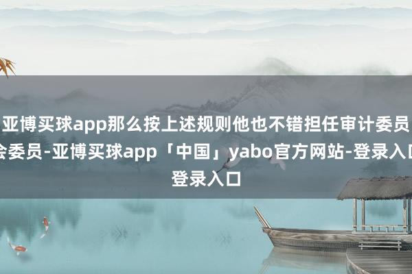 亚博买球app那么按上述规则他也不错担任审计委员会委员-亚博买球app「中国」yabo官方网站-登录入口