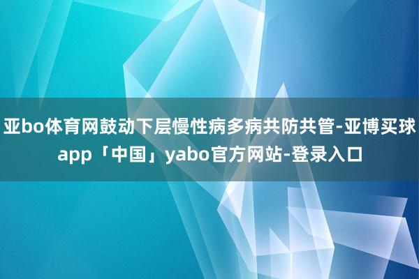 亚bo体育网鼓动下层慢性病多病共防共管-亚博买球app「中国」yabo官方网站-登录入口